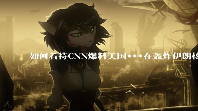 如何看待CNN爆料美国***在轰炸伊朗核设施之前通过秘密渠道通知伊朗***？