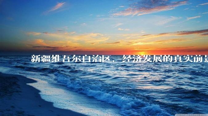 新疆维吾尔自治区，经济发展的真实前景如何？