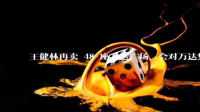 王健林再卖 48 座万达广场，会对万达集团带来哪些影响？目前万达面临怎样的困境？