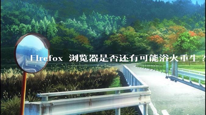 Firefox 浏览器是否还有可能浴火重生?