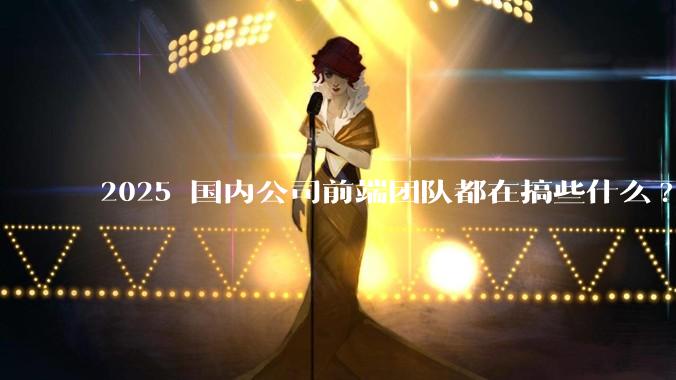 2025 国内公司前端团队都在搞些什么?